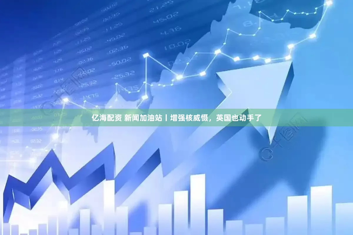 亿海配资 新闻加油站丨增强核威慑，英国也动手了