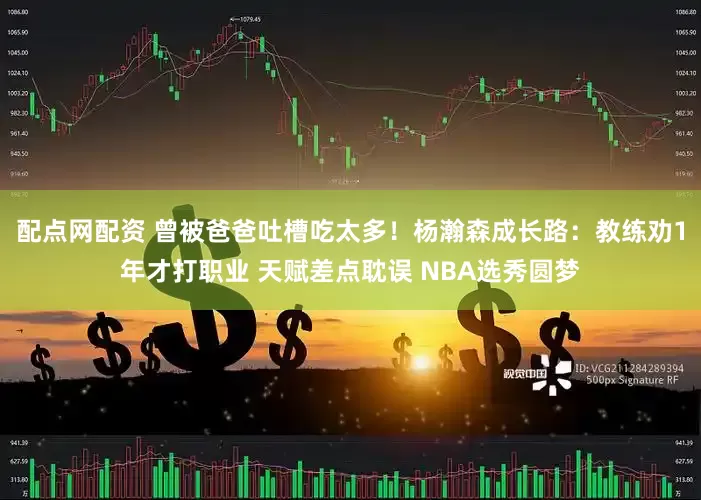 配点网配资 曾被爸爸吐槽吃太多！杨瀚森成长路：教练劝1年才打职业 天赋差点耽误 NBA选秀圆梦