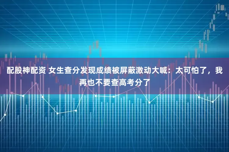配股神配资 女生查分发现成绩被屏蔽激动大喊：太可怕了，我再也不要查高考分了