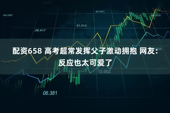 配资658 高考超常发挥父子激动拥抱 网友：反应也太可爱了