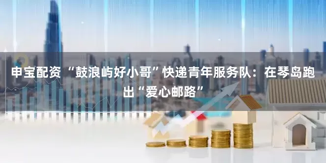申宝配资 “鼓浪屿好小哥”快递青年服务队：在琴岛跑出“爱心邮路”