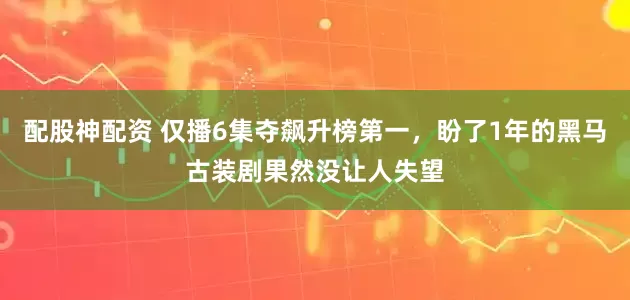 配股神配资 仅播6集夺飙升榜第一，盼了1年的黑马古装剧果然没让人失望