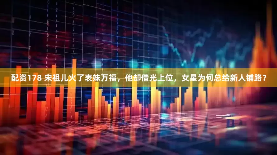配资178 宋祖儿火了表妹万福，他却借光上位，女星为何总给新人铺路？