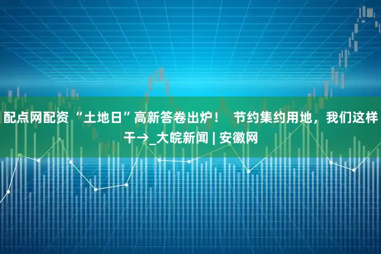 配点网配资 “土地日”高新答卷出炉！  节约集约用地，我们这样干→_大皖新闻 | 安徽网