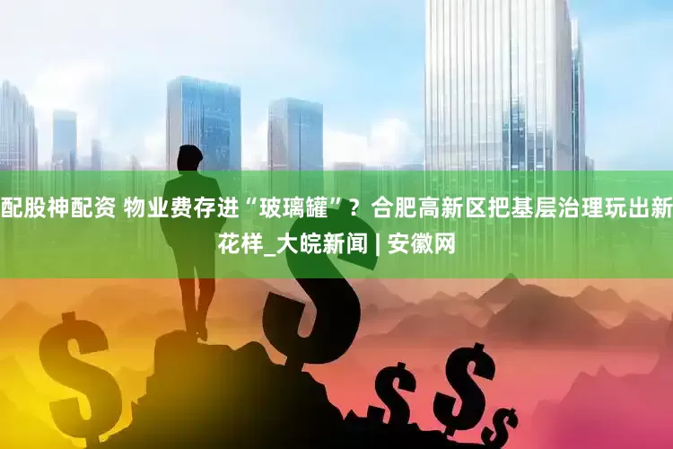 配股神配资 物业费存进“玻璃罐”？合肥高新区把基层治理玩出新花样_大皖新闻 | 安徽网