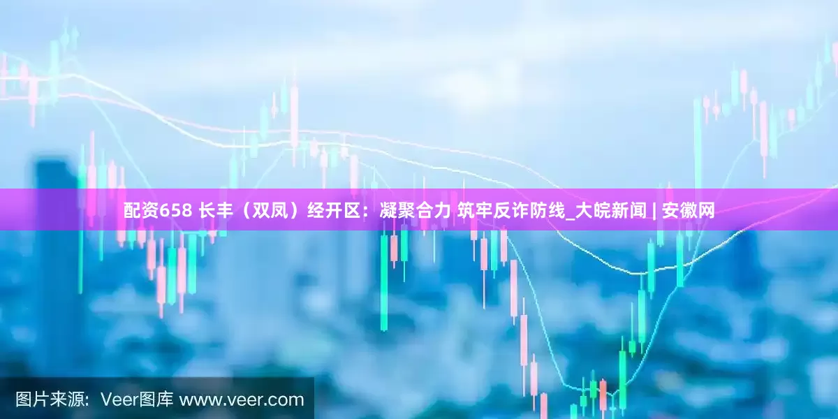 配资658 长丰（双凤）经开区：凝聚合力 筑牢反诈防线_大皖新闻 | 安徽网