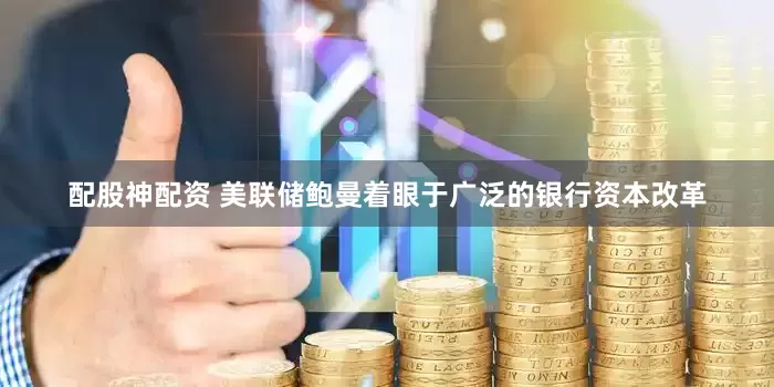 配股神配资 美联储鲍曼着眼于广泛的银行资本改革