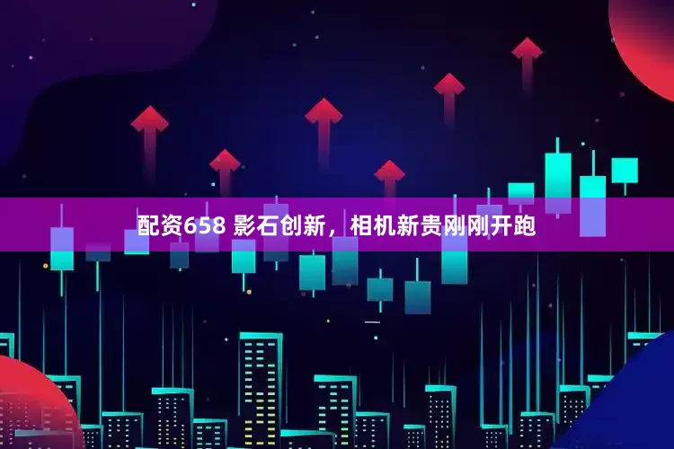 配资658 影石创新，相机新贵刚刚开跑