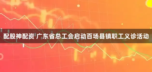 配股神配资 广东省总工会启动百场县镇职工义诊活动