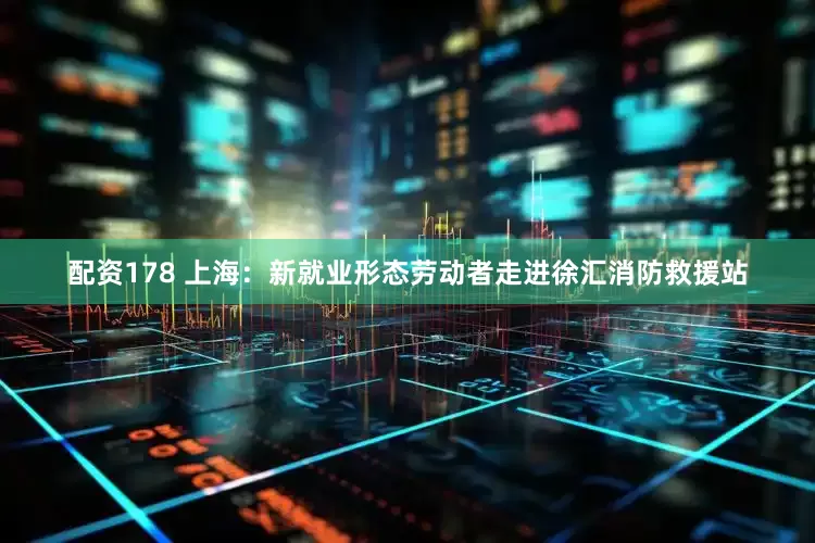配资178 上海：新就业形态劳动者走进徐汇消防救援站