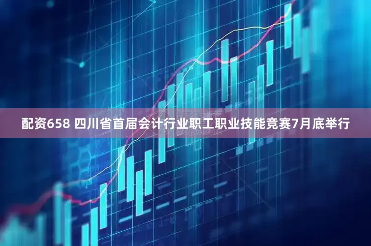 配资658 四川省首届会计行业职工职业技能竞赛7月底举行