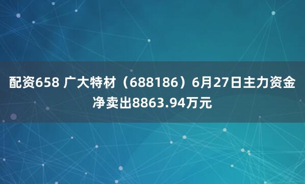 配资658 广大特材（688186）6月27日主力资金净卖出8863.94万元