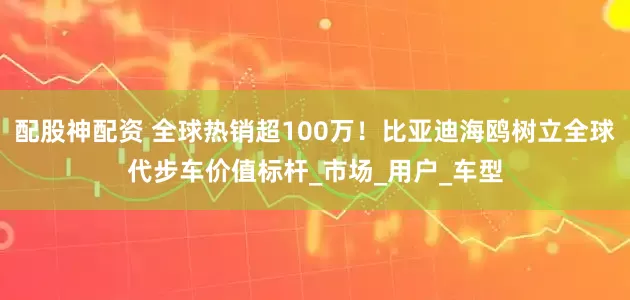 配股神配资 全球热销超100万！比亚迪海鸥树立全球代步车价值标杆_市场_用户_车型