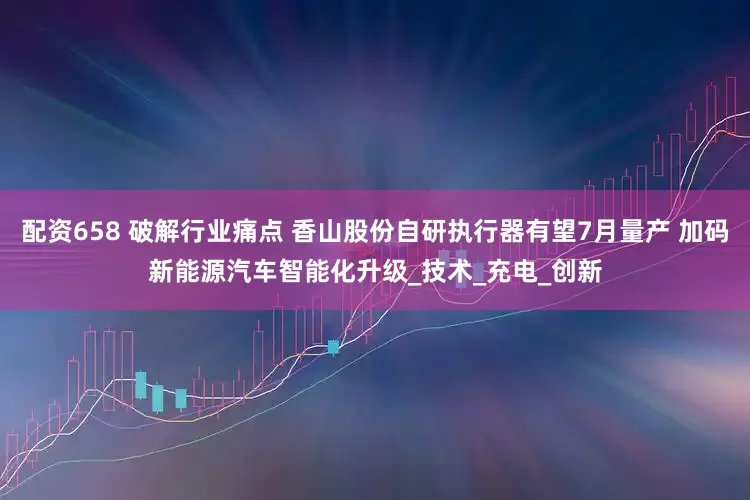 配资658 破解行业痛点 香山股份自研执行器有望7月量产 加码新能源汽车智能化升级_技术_充电_创新