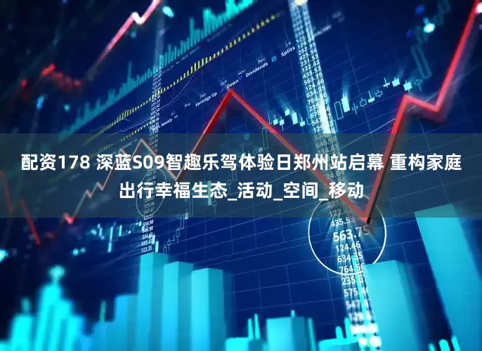 配资178 深蓝S09智趣乐驾体验日郑州站启幕 重构家庭出行幸福生态_活动_空间_移动