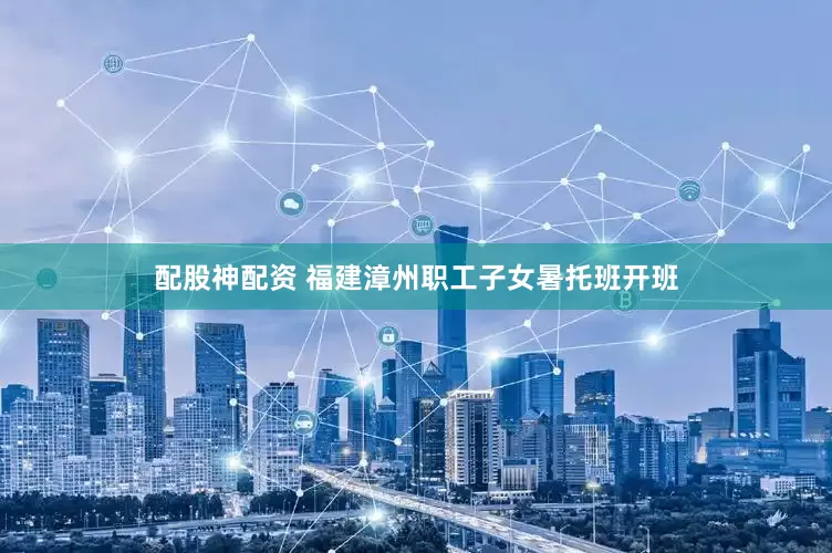 配股神配资 福建漳州职工子女暑托班开班
