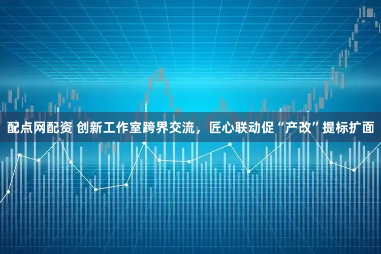 配点网配资 创新工作室跨界交流，匠心联动促“产改”提标扩面
