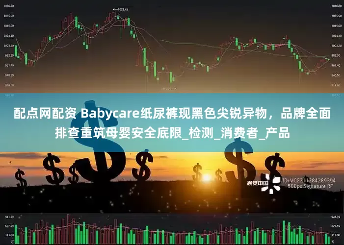 配点网配资 Babycare纸尿裤现黑色尖锐异物，品牌全面排查重筑母婴安全底限_检测_消费者_产品