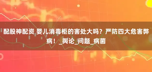 配股神配资 婴儿消毒柜的害处大吗？严防四大危害弊病！_舆论_问题_病菌