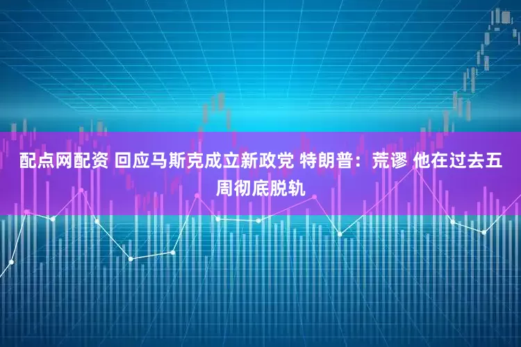 配点网配资 回应马斯克成立新政党 特朗普：荒谬 他在过去五周彻底脱轨
