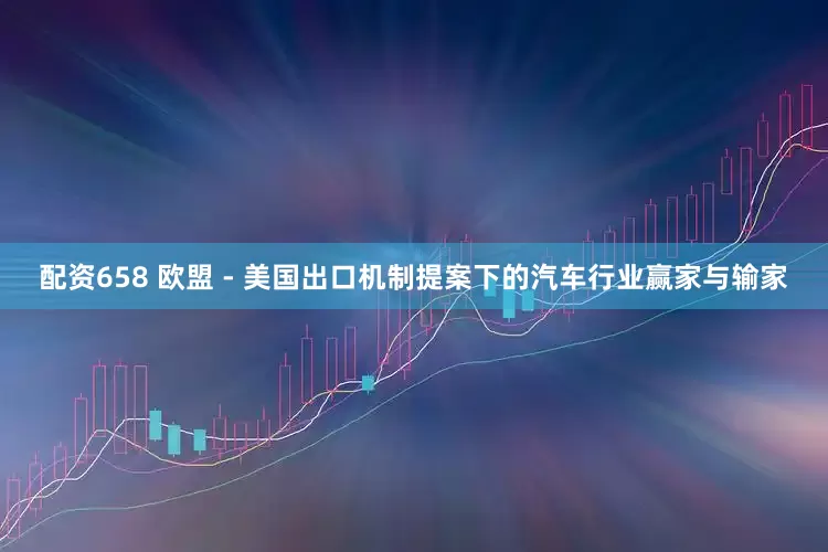 配资658 欧盟 - 美国出口机制提案下的汽车行业赢家与输家