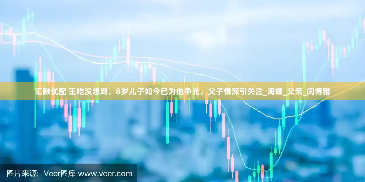 汇融优配 王皓没想到，8岁儿子如今已为他争光，父子情深引关注_海螺_父亲_闫博雅