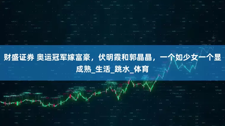 财盛证券 奥运冠军嫁富豪，伏明霞和郭晶晶，一个如少女一个显成熟_生活_跳水_体育