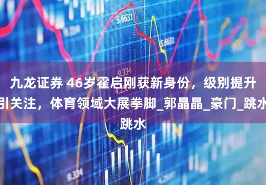 九龙证券 46岁霍启刚获新身份，级别提升引关注，体育领域大展拳脚_郭晶晶_豪门_跳水