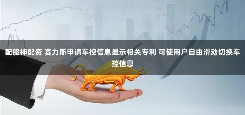 配股神配资 赛力斯申请车控信息显示相关专利 可使用户自由滑动切换车控信息