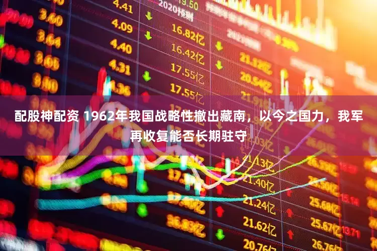 配股神配资 1962年我国战略性撤出藏南，以今之国力，我军再收复能否长期驻守