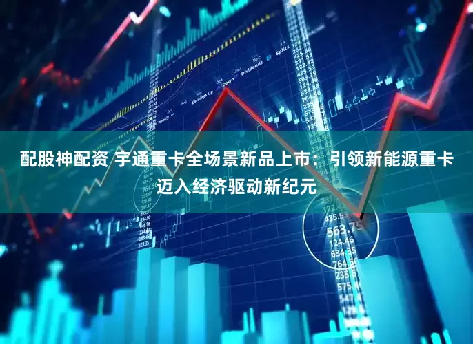 配股神配资 宇通重卡全场景新品上市：引领新能源重卡迈入经济驱动新纪元