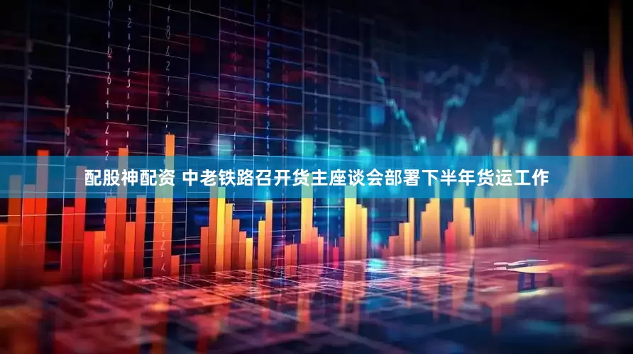 配股神配资 中老铁路召开货主座谈会部署下半年货运工作