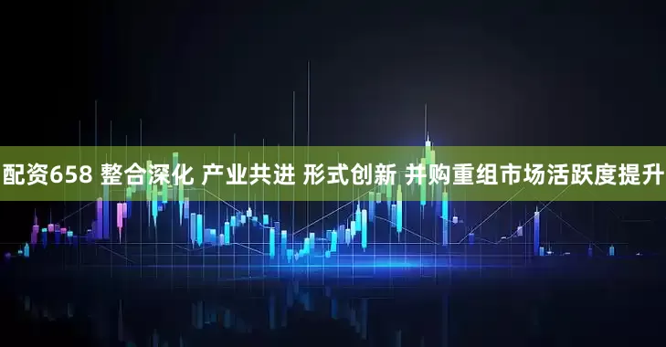 配资658 整合深化 产业共进 形式创新 并购重组市场活跃度提升