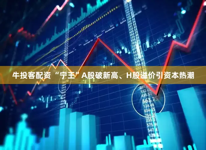牛投客配资 “宁王”A股破新高、H股溢价引资本热潮