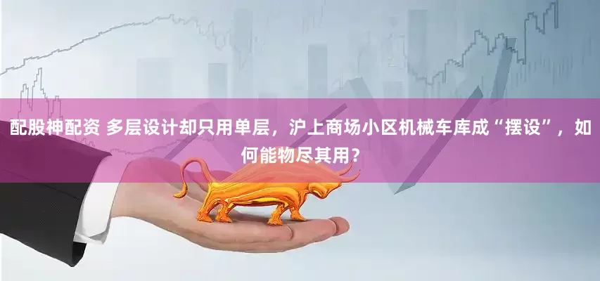 配股神配资 多层设计却只用单层，沪上商场小区机械车库成“摆设”，如何能物尽其用？