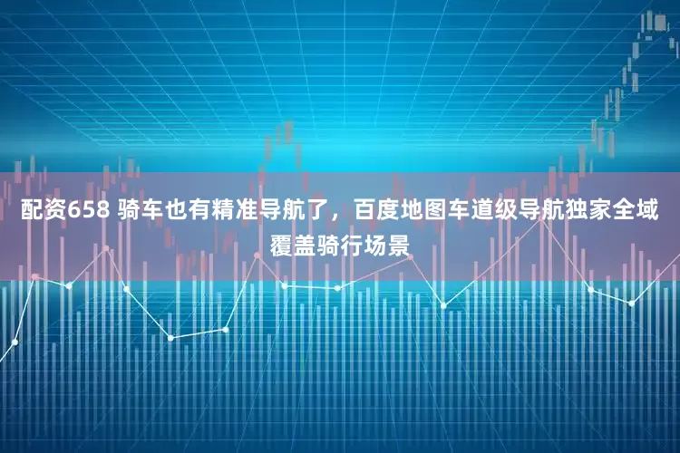 配资658 骑车也有精准导航了，百度地图车道级导航独家全域覆盖骑行场景