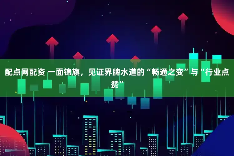 配点网配资 一面锦旗，见证界牌水道的“畅通之变”与“行业点赞”
