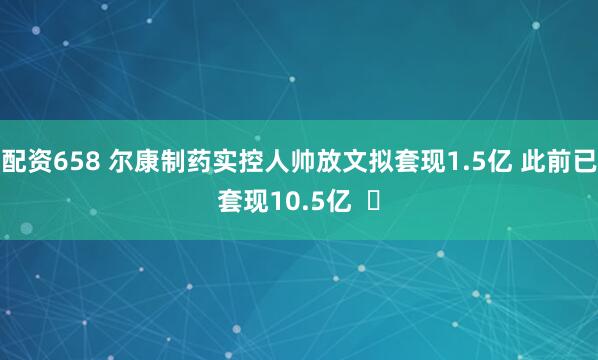 配资658 尔康制药实控人帅放文拟套现1.5亿 此前已套现10.5亿  ​
