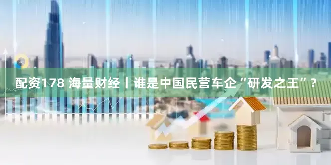 配资178 海量财经丨谁是中国民营车企“研发之王”？