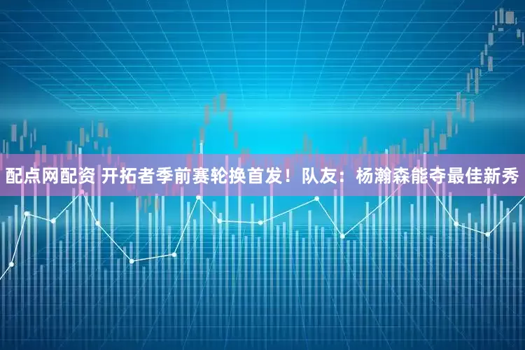 配点网配资 开拓者季前赛轮换首发！队友：杨瀚森能夺最佳新秀
