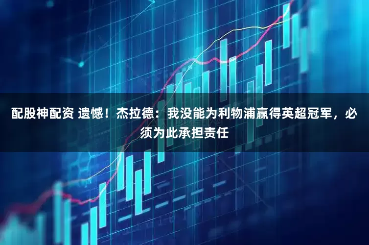 配股神配资 遗憾！杰拉德：我没能为利物浦赢得英超冠军，必须为此承担责任