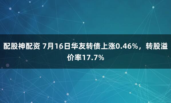配股神配资 7月16日华友转债上涨0.46%，转股溢价率17.7%