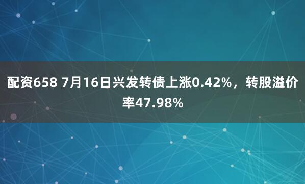 配资658 7月16日兴发转债上涨0.42%,转股溢价率47.98%