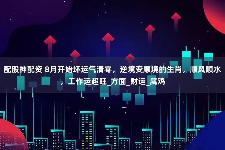 配股神配资 8月开始坏运气清零，逆境变顺境的生肖，顺风顺水，工作运超旺_方面_财运_属鸡