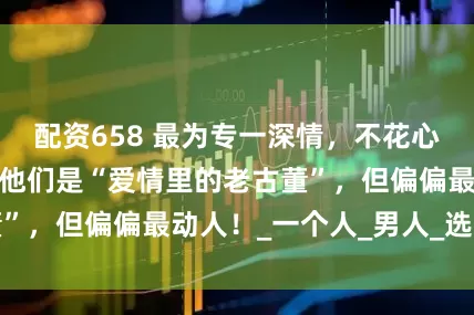 配资658 最为专一深情，不花心的三个生肖男：他们是“爱情里的老古董”，但偏偏最动人！_一个人_男人_选择了