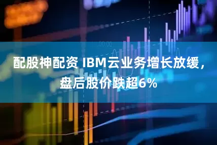 配股神配资 IBM云业务增长放缓,盘后股价跌超6%