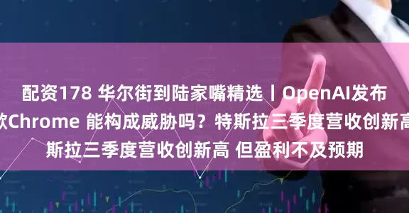 配资178 华尔街到陆家嘴精选丨OpenAI发布AI浏览器挑战谷歌Chrome 能构成威胁吗?特斯拉三季度营收创新高 但盈利不及预期