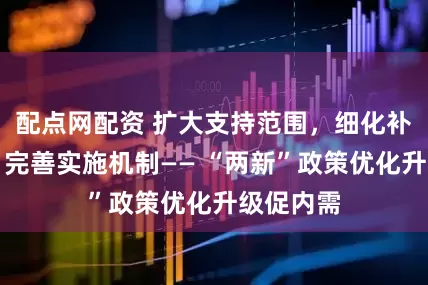 配点网配资 扩大支持范围，细化补贴标准，完善实施机制—— “两新”政策优化升级促内需