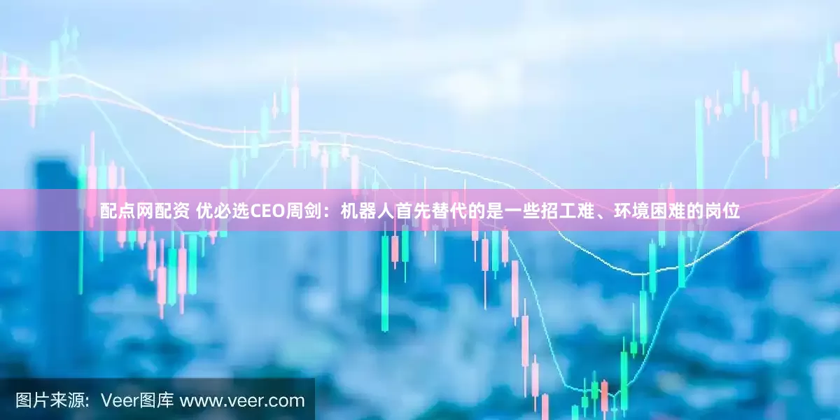 配点网配资 优必选CEO周剑：机器人首先替代的是一些招工难、环境困难的岗位