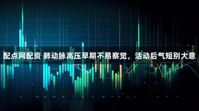配点网配资 肺动脉高压早期不易察觉，活动后气短别大意